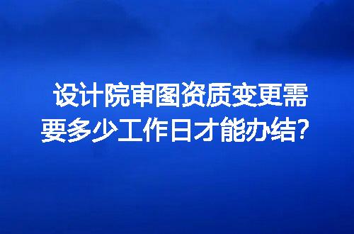 设计院审图资质变更需要多少工作日才能办结？