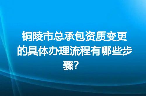 铜陵市总承包资质变更的具体办理流程有哪些步骤？