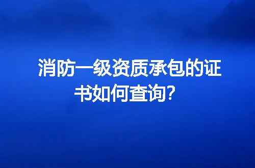 消防一级资质承包的证书如何查询？