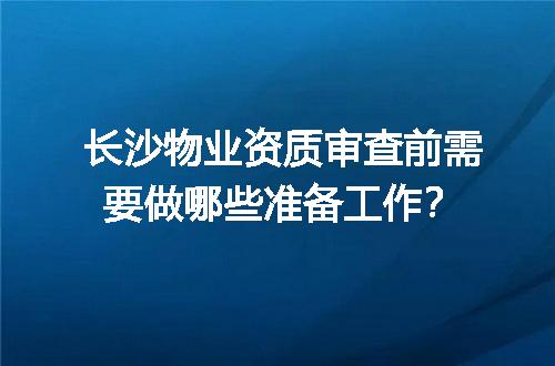 长沙物业资质审查前需要做哪些准备工作？