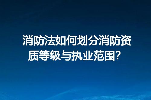消防法如何划分消防资质等级与执业范围？