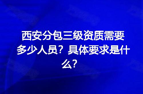 西安分包三级资质需要多少人员？具体要求是什么？