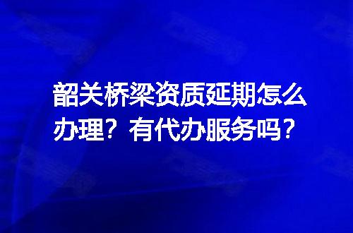 韶关桥梁资质延期怎么办理？有代办服务吗？