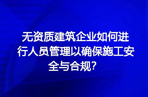 无资质建筑企业如何进行人员管理以确保施工安全与合规？