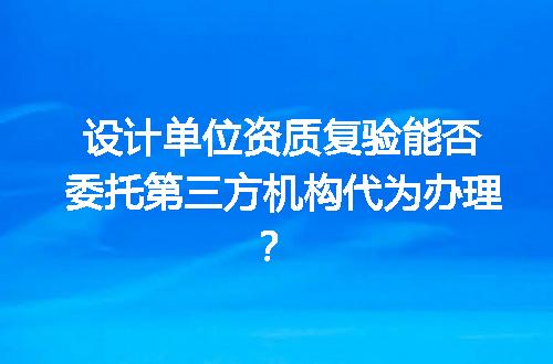 设计单位资质复验能否委托第三方机构代为办理？