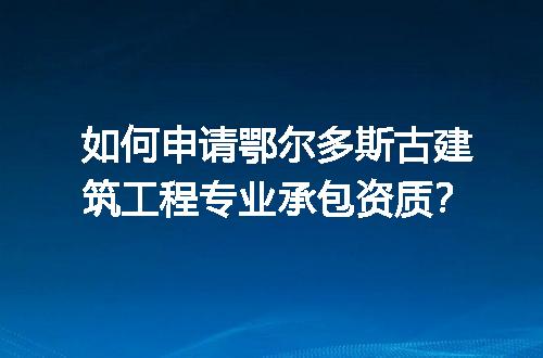 如何申请鄂尔多斯古建筑工程专业承包资质？