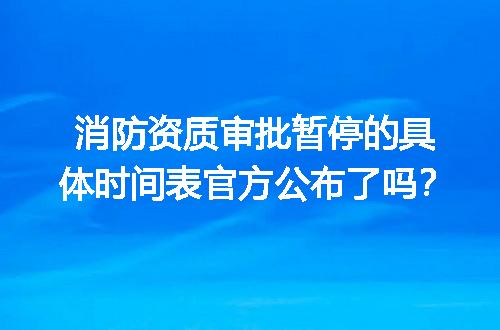 消防资质审批暂停的具体时间表官方公布了吗？