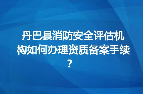 丹巴县消防安全评估机构如何办理资质备案手续？