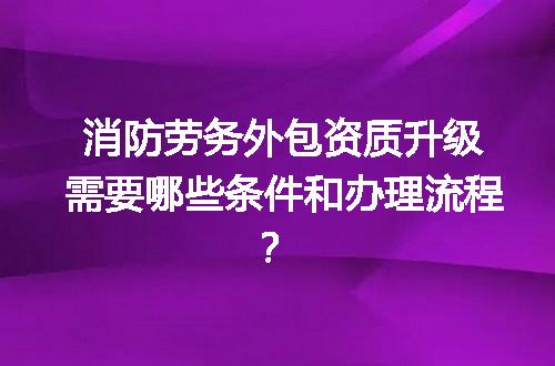消防劳务外包资质升级需要哪些条件和办理流程？