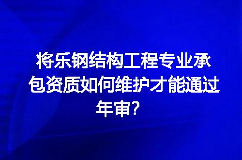 将乐钢结构工程专业承包资质如何维护才能通过年审？