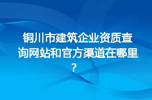 铜川市建筑企业资质查询网站和官方渠道在哪里？