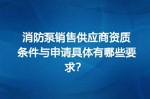 消防泵销售供应商资质条件与申请具体有哪些要求？