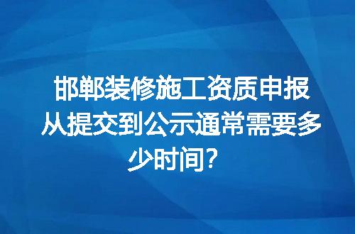 邯郸装修施工资质申报从提交到公示通常需要多少时间？