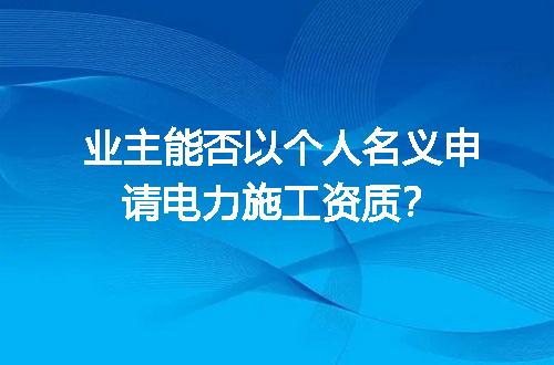 业主能否以个人名义申请电力施工资质？