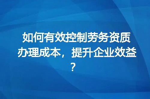如何有效控制劳务资质办理成本，提升企业效益？