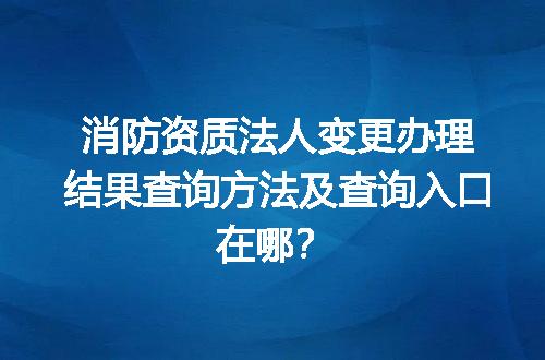 消防资质法人变更办理结果查询方法及查询入口在哪？