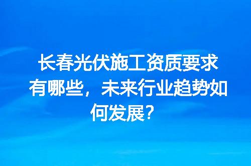长春光伏施工资质要求有哪些，未来行业趋势如何发展？