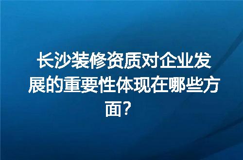 长沙装修资质对企业发展的重要性体现在哪些方面？