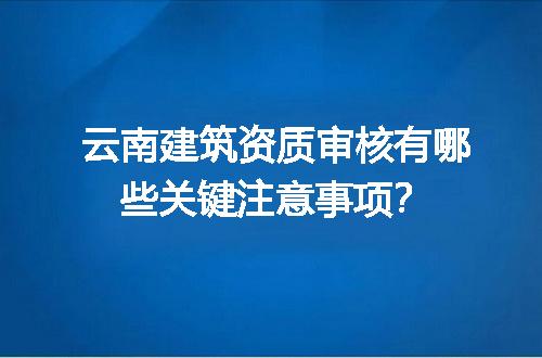 云南建筑资质审核有哪些关键注意事项？