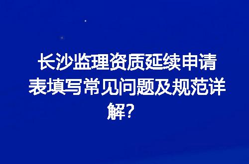 长沙监理资质延续申请表填写常见问题及规范详解？