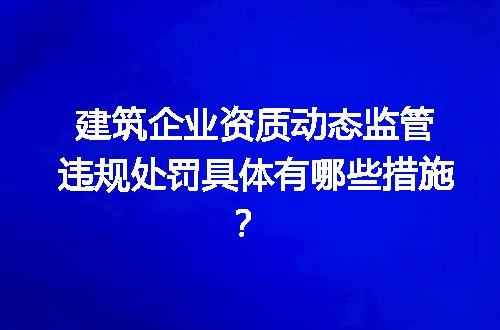 建筑企业资质动态监管违规处罚具体有哪些措施？