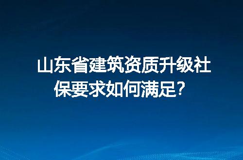 山东省建筑资质升级社保要求如何满足？