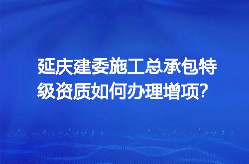 延庆建委施工总承包特级资质如何办理增项？