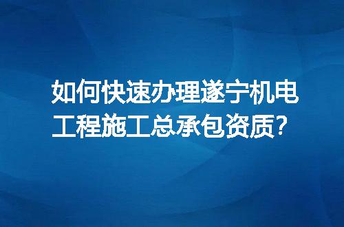 如何快速办理遂宁机电工程施工总承包资质？