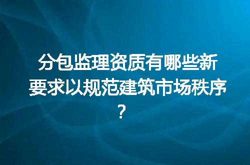 分包监理资质有哪些新要求以规范建筑市场秩序？