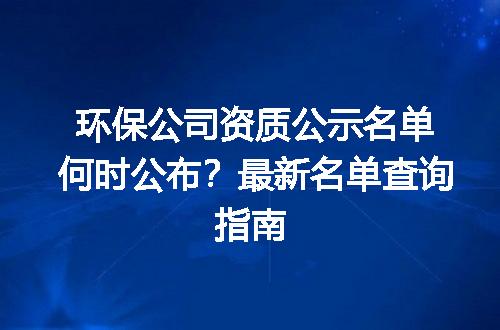 环保公司资质公示名单何时公布？最新名单查询指南