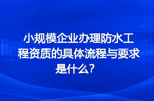小规模企业办理防水工程资质的具体流程与要求是什么？
