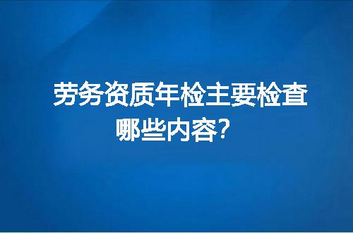 劳务资质年检主要检查哪些内容？