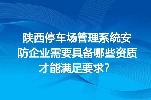 陕西停车场管理系统安防企业需要具备哪些资质才能满足要求？