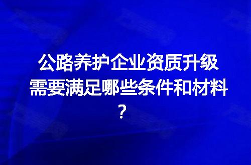 公路养护企业资质升级需要满足哪些条件和材料？