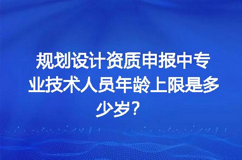 规划设计资质申报中专业技术人员年龄上限是多少岁？