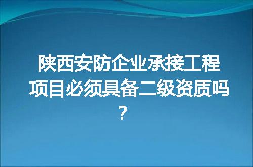 陕西安防企业承接工程项目必须具备二级资质吗？
