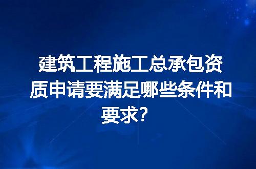建筑工程施工总承包资质申请要满足哪些条件和要求？