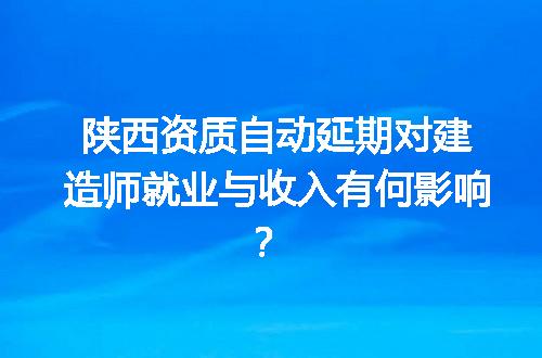 陕西资质自动延期对建造师就业与收入有何影响？