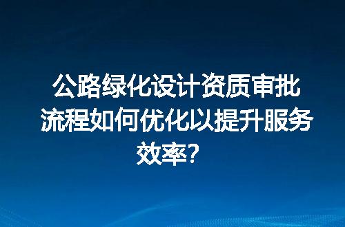 公路绿化设计资质审批流程如何优化以提升服务效率？