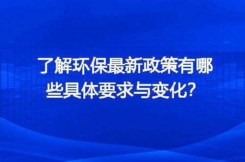 了解环保最新政策有哪些具体要求与变化？