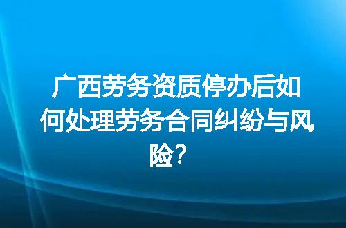 广西劳务资质停办后如何处理劳务合同纠纷与风险？