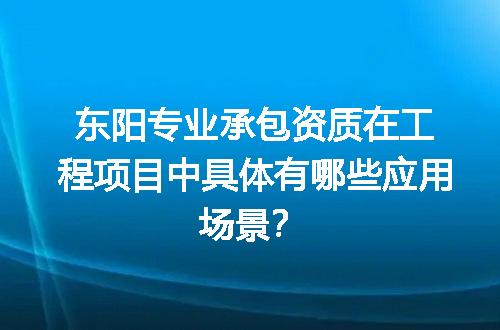 东阳专业承包资质在工程项目中具体有哪些应用场景？