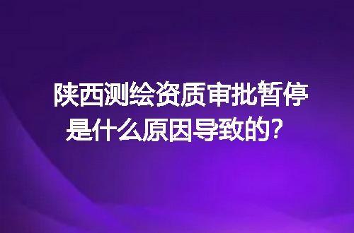 陕西测绘资质审批暂停是什么原因导致的？