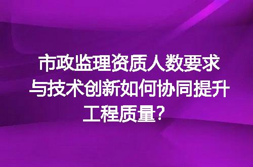 市政监理资质人数要求与技术创新如何协同提升工程质量？