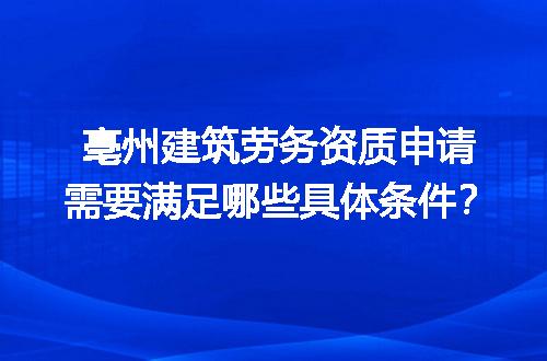 亳州建筑劳务资质申请需要满足哪些具体条件？