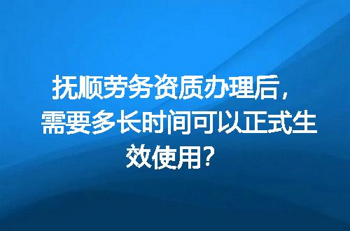 抚顺劳务资质办理后，需要多长时间可以正式生效使用？