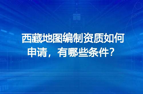 西藏地图编制资质如何申请，有哪些条件？