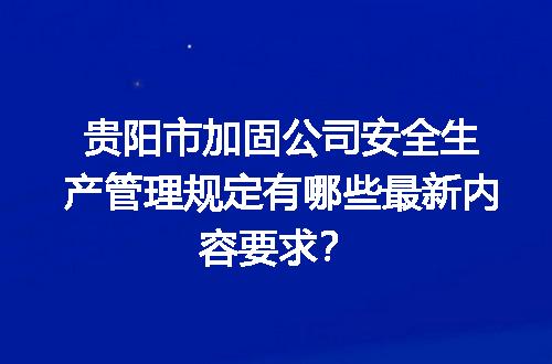 贵阳市加固公司安全生产管理规定有哪些最新内容要求？