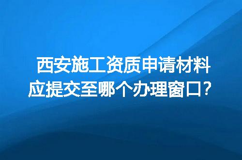 西安施工资质申请材料应提交至哪个办理窗口？