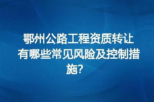 鄂州公路工程资质转让有哪些常见风险及控制措施？